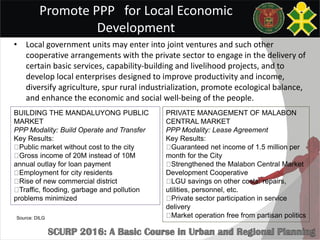 Promote PPP for Local Economic
Development
• Local government units may enter into joint ventures and such other
cooperative arrangements with the private sector to engage in the delivery of
certain basic services, capability-building and livelihood projects, and to
develop local enterprises designed to improve productivity and income,
diversify agriculture, spur rural industrialization, promote ecological balance,
and enhance the economic and social well-being of the people.
PRIVATE MANAGEMENT OF MALABON
CENTRAL MARKET
PPP Modality: Lease Agreement
Key Results:
Guaranteed net income of 1.5 million per
month for the City
Strengthened the Malabon Central Market
Development Cooperative
LGU savings on other costs: repairs,
utilities, personnel, etc.
Private sector participation in service
delivery
Market operation free from partisan politics
BUILDING THE MANDALUYONG PUBLIC
MARKET
PPP Modality: Build Operate and Transfer
Key Results:
Public market without cost to the city
Gross income of 20M instead of 10M
annual outlay for loan payment
Employment for city residents
Rise of new commercial district
Traffic, flooding, garbage and pollution
problems minimized
Source: DILG
 
