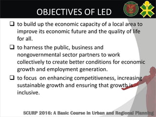OBJECTIVES OF LED
 to build up the economic capacity of a local area to
improve its economic future and the quality of life
for all.
 to harness the public, business and
nongovernmental sector partners to work
collectively to create better conditions for economic
growth and employment generation.
 to focus on enhancing competitiveness, increasing
sustainable growth and ensuring that growth is
inclusive.
 