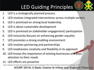 LED Guiding Principles
1. LED is a strategically planned process.
2. LED involves integrated interventions across multiple sectors
3. LED is premised on strong local leadership
4. LED is about sustainable development
5. LED is premised on stakeholder engagement/ participation
6. LED inclusivity focuses on enhancing gender equality
7. LED promotes a strong enabling environment
8. LED involves partnering and partnerships
9. LED emphasizes creativity and flexibility in its approach
10. LED knows the importance of existing businesses and pays
attention to their needs
11. LED efforts are proactive
Source: Federation of Canadian Municipalities/International Technical Assistance Project “Ukraine Municipal Local Economic Development”, 2014
 