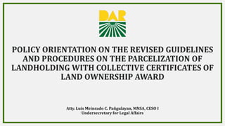 POLICY ORIENTATION ON THE REVISED GUIDELINES
AND PROCEDURES ON THE PARCELIZATION OF
LANDHOLDING WITH COLLECTIVE CERTIFICATES OF
LAND OWNERSHIP AWARD
1
Atty. Luis Meinrado C. Pañgulayan, MNSA, CESO I
Undersecretary for Legal Affairs
 