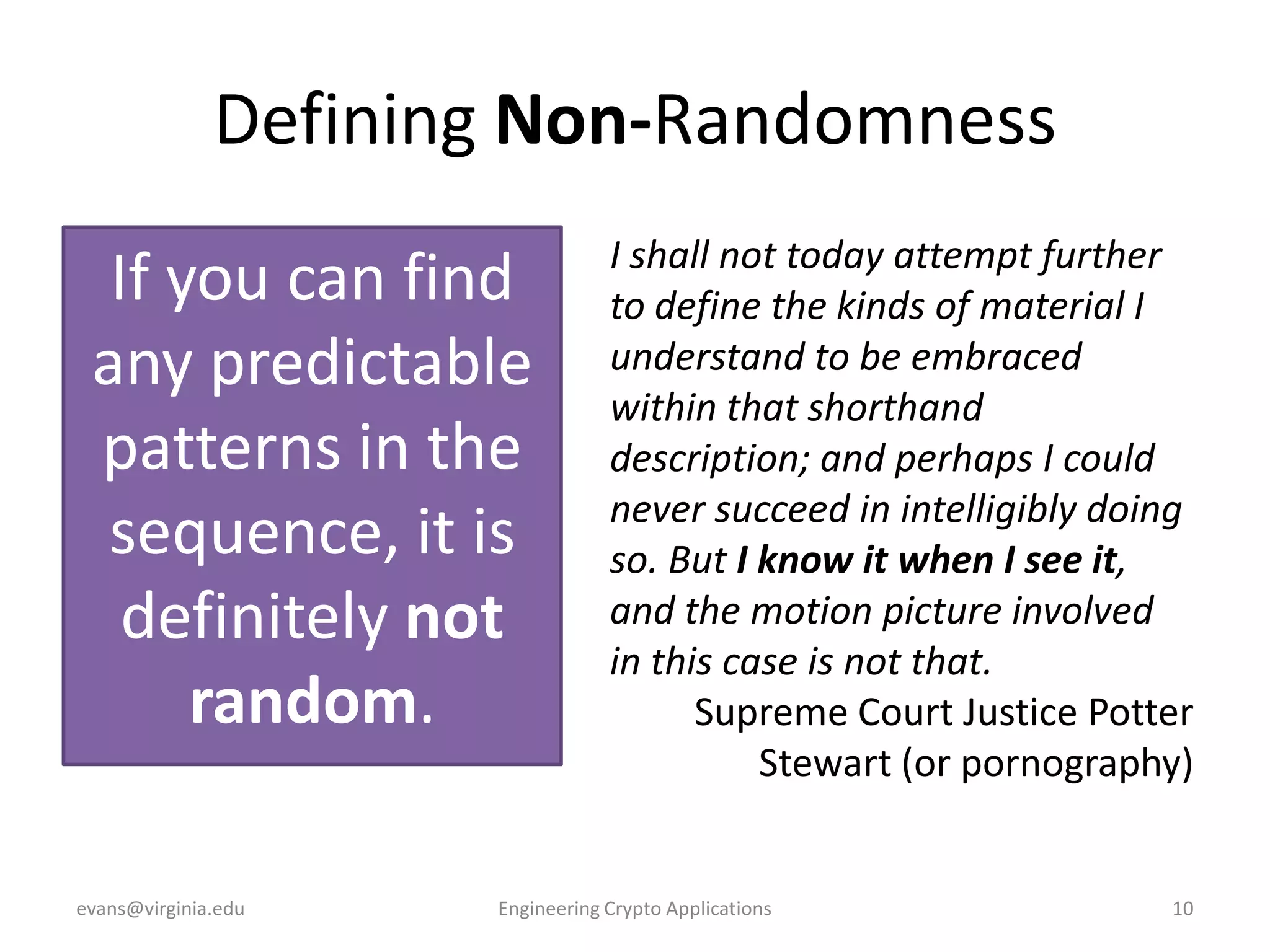 Defining Non-Randomness
If you can find
any predictable
patterns in the
sequence, it is
definitely not
random.
evans@virginia.edu

I shall not today attempt further
to define the kinds of material I
understand to be embraced
within that shorthand
description; and perhaps I could
never succeed in intelligibly doing
so. But I know it when I see it,
and the motion picture involved
in this case is not that.
Supreme Court Justice Potter
Stewart (or pornography)

Engineering Crypto Applications

10

 