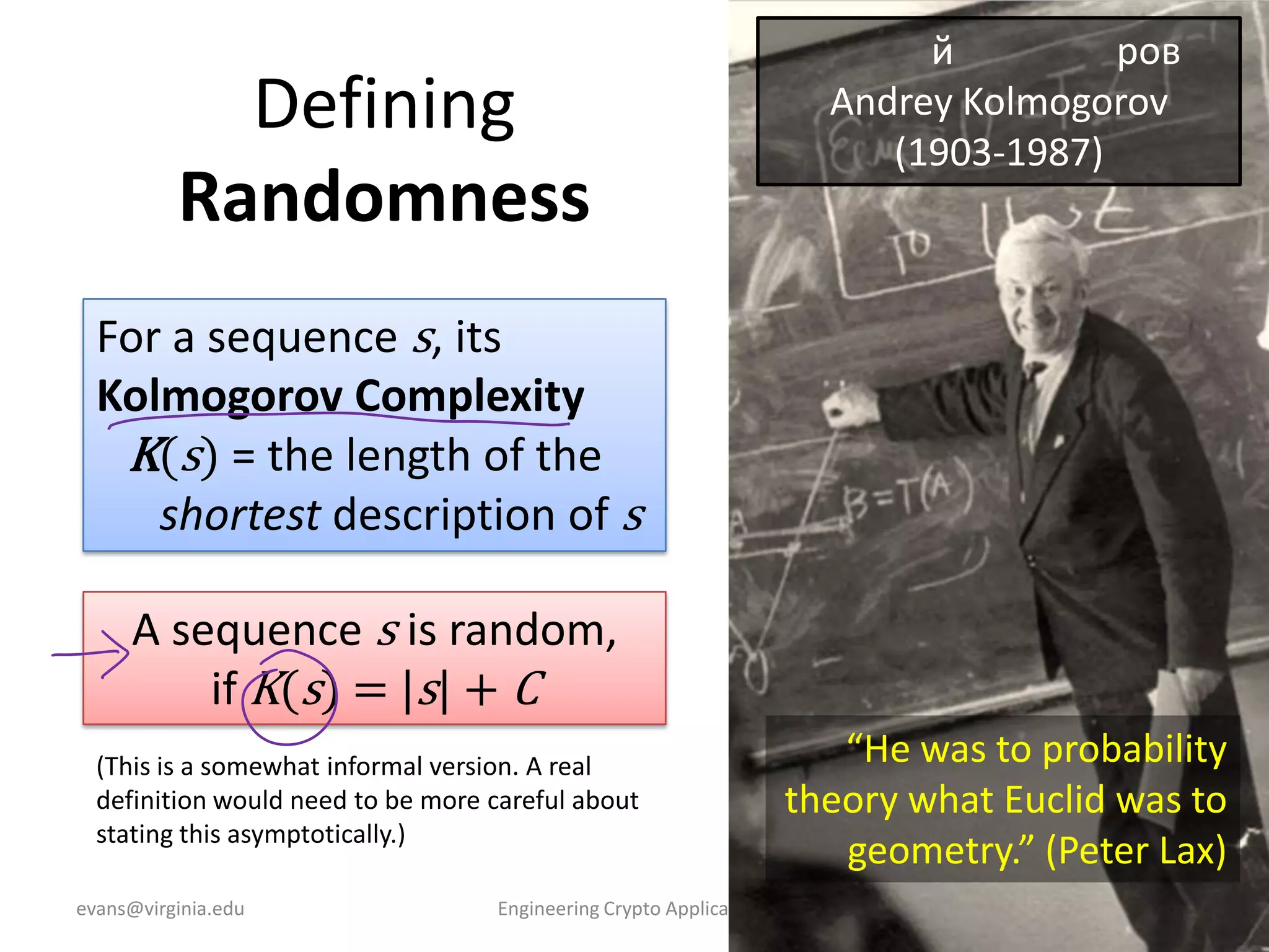 Defining
Randomness

й
ров
Andrey Kolmogorov
(1903-1987)

For a sequence s, its
Kolmogorov Complexity
K(s) = the length of the
shortest description of s
A sequence s is random,
if K(s) = |s| + C
(This is a somewhat informal version. A real
definition would need to be more careful about
stating this asymptotically.)
evans@virginia.edu

Engineering Crypto Applications

“He was to probability
theory what Euclid was to
geometry.” (Peter Lax)
11

 