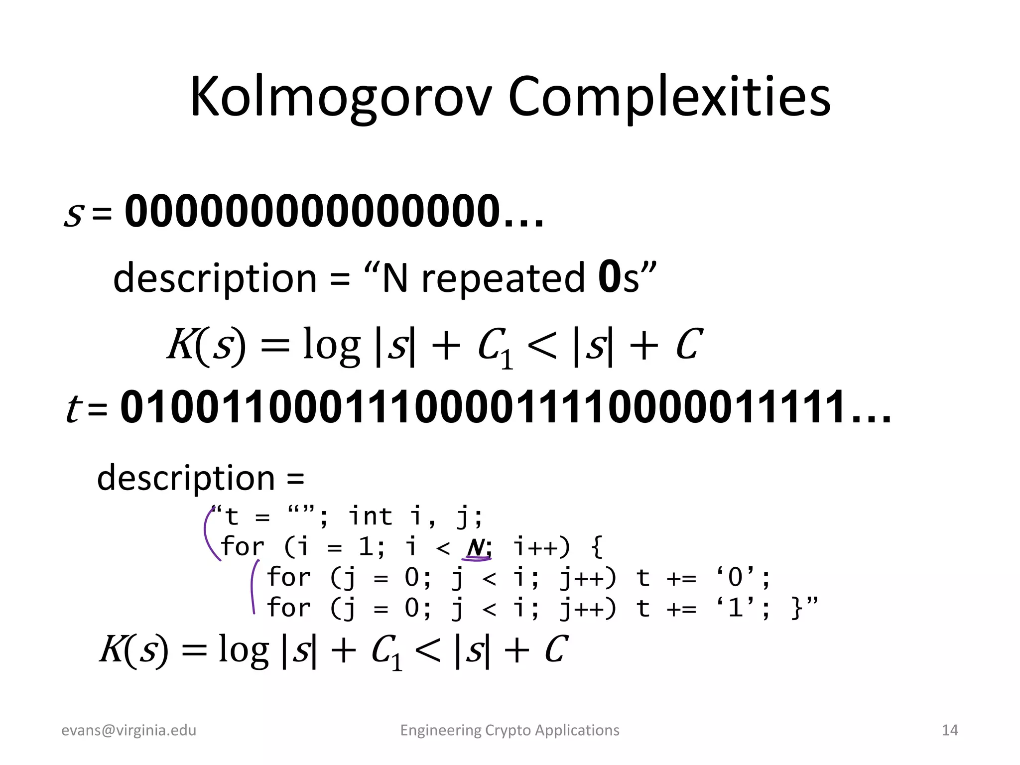 Kolmogorov Complexities
s = 000000000000000…
description = “N repeated 0s”
K(s) = log |s| + C1 < |s| + C
t = 010011000111000011110000011111…
description =
“t = “”; int
for (i = 1;
for (j =
for (j =

i, j;
i < N; i++) {
0; j < i; j++) t += „0‟;
0; j < i; j++) t += „1‟; }”

K(s) = log |s| + C1 < |s| + C
evans@virginia.edu

Engineering Crypto Applications

14

 