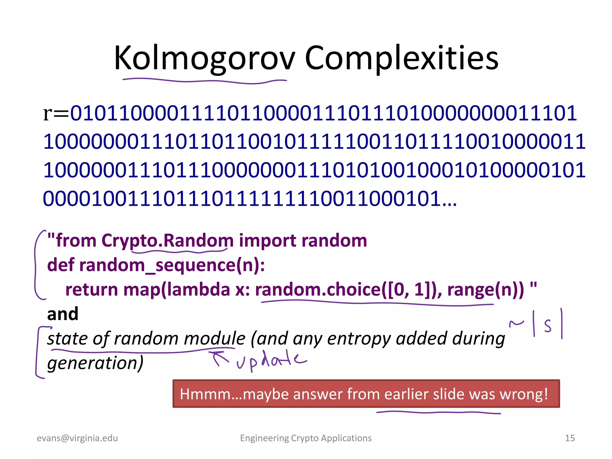 Kolmogorov Complexities
r=010110000111101100001110111010000000011101
100000001110110110010111110011011110010000011
100000011101110000000111010100100010100000101
000010011101110111111110011000101…
"from Crypto.Random import random
def random_sequence(n):
return map(lambda x: random.choice([0, 1]), range(n)) "
and
state of random module (and any entropy added during
generation)
Hmmm…maybe answer from earlier slide was wrong!
evans@virginia.edu

Engineering Crypto Applications

15

 