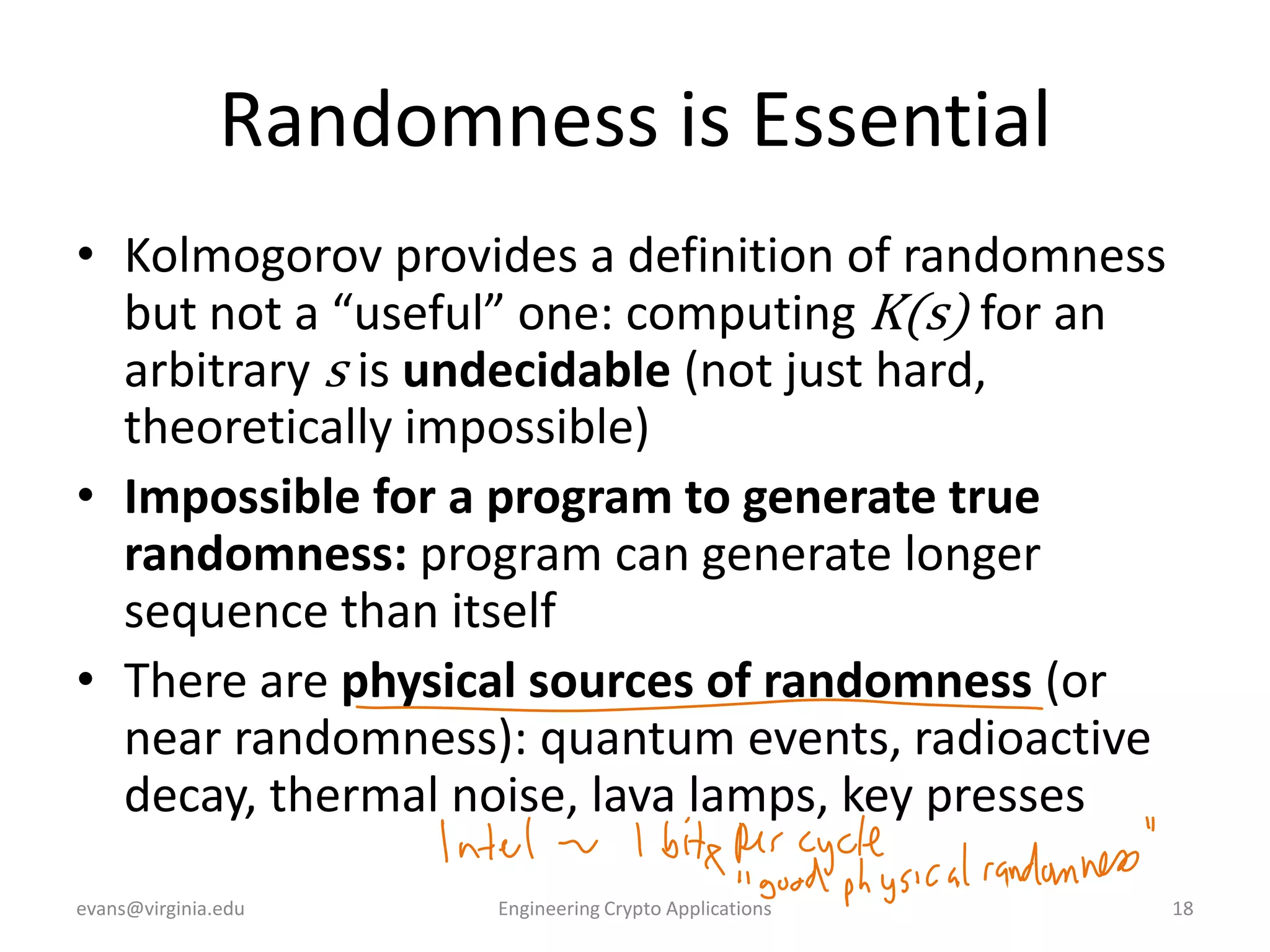 Randomness is Essential
• Kolmogorov provides a definition of randomness
but not a “useful” one: computing K(s) for an
arbitrary s is undecidable (not just hard,
theoretically impossible)
• Impossible for a program to generate true
randomness: program can generate longer
sequence than itself
• There are physical sources of randomness (or
near randomness): quantum events, radioactive
decay, thermal noise, lava lamps, key presses
evans@virginia.edu

Engineering Crypto Applications

18

 