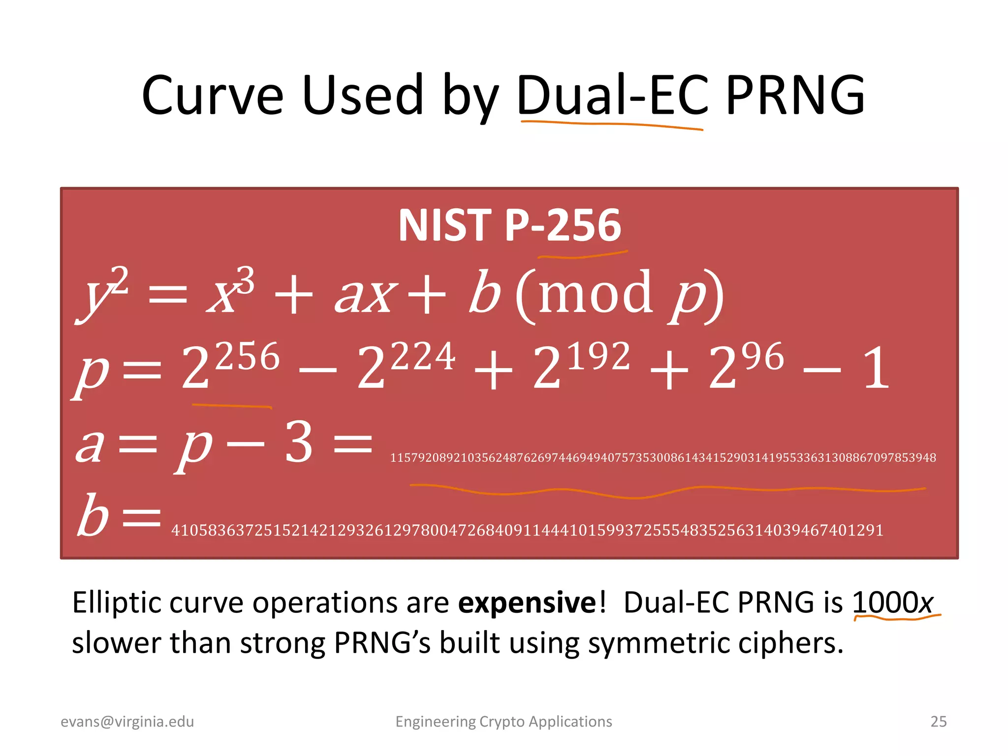 Curve Used by Dual-EC PRNG
NIST P-256

y2 = x3 + ax + b (mod p)
256 − 2224 + 2192 + 296 − 1
p=2
a=p−3=
b=

115792089210356248762697446949407573530086143415290314195533631308867097853948

41058363725152142129326129780047268409114441015993725554835256314039467401291

Elliptic curve operations are expensive! Dual-EC PRNG is 1000x
slower than strong PRNG’s built using symmetric ciphers.
evans@virginia.edu

Engineering Crypto Applications

25

 
