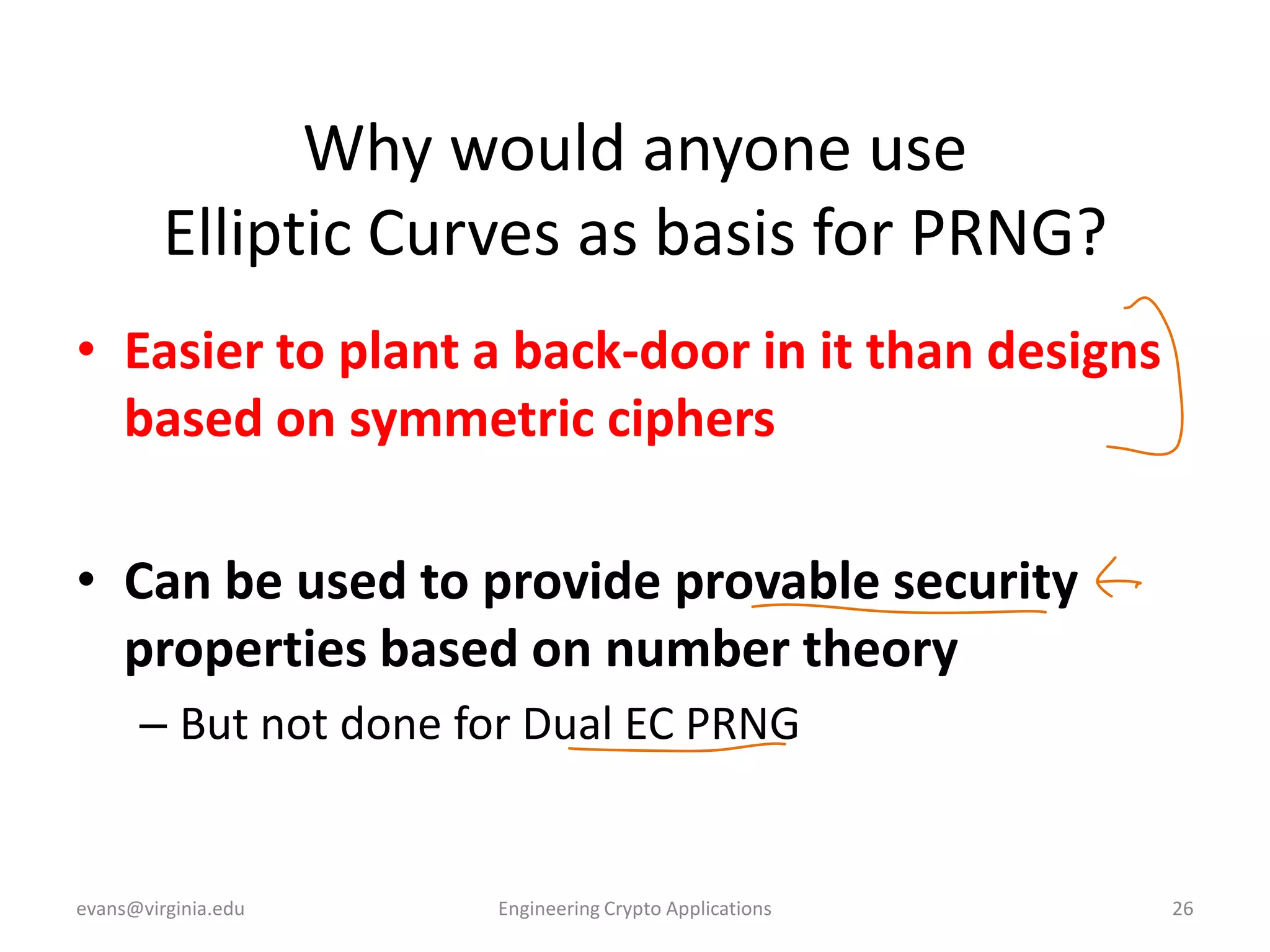 Why would anyone use
Elliptic Curves as basis for PRNG?
• Easier to plant a back-door in it than designs
based on symmetric ciphers
• Can be used to provide provable security
properties based on number theory
– But not done for Dual EC PRNG

evans@virginia.edu

Engineering Crypto Applications

26

 