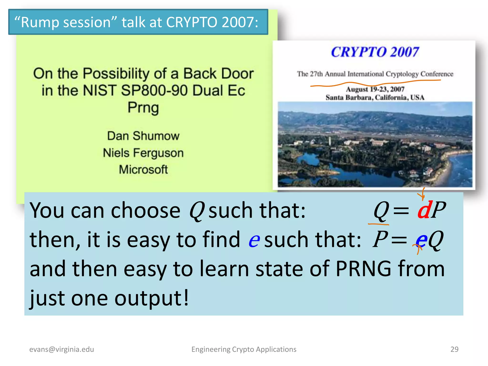 “Rump session” talk at CRYPTO 2007:

You can choose Q such that:
Q = dP
then, it is easy to find e such that: P = eQ
and then easy to learn state of PRNG from
just one output!
evans@virginia.edu

Engineering Crypto Applications

29

 