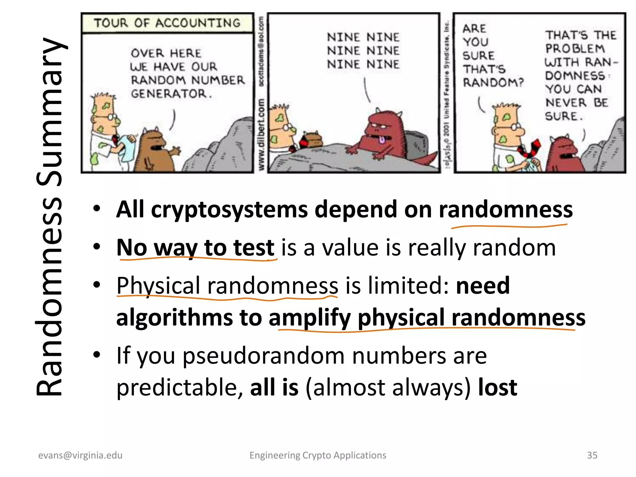 Randomness Summary

• All cryptosystems depend on randomness
• No way to test is a value is really random
• Physical randomness is limited: need
algorithms to amplify physical randomness
• If you pseudorandom numbers are
predictable, all is (almost always) lost

evans@virginia.edu

Engineering Crypto Applications

35

 