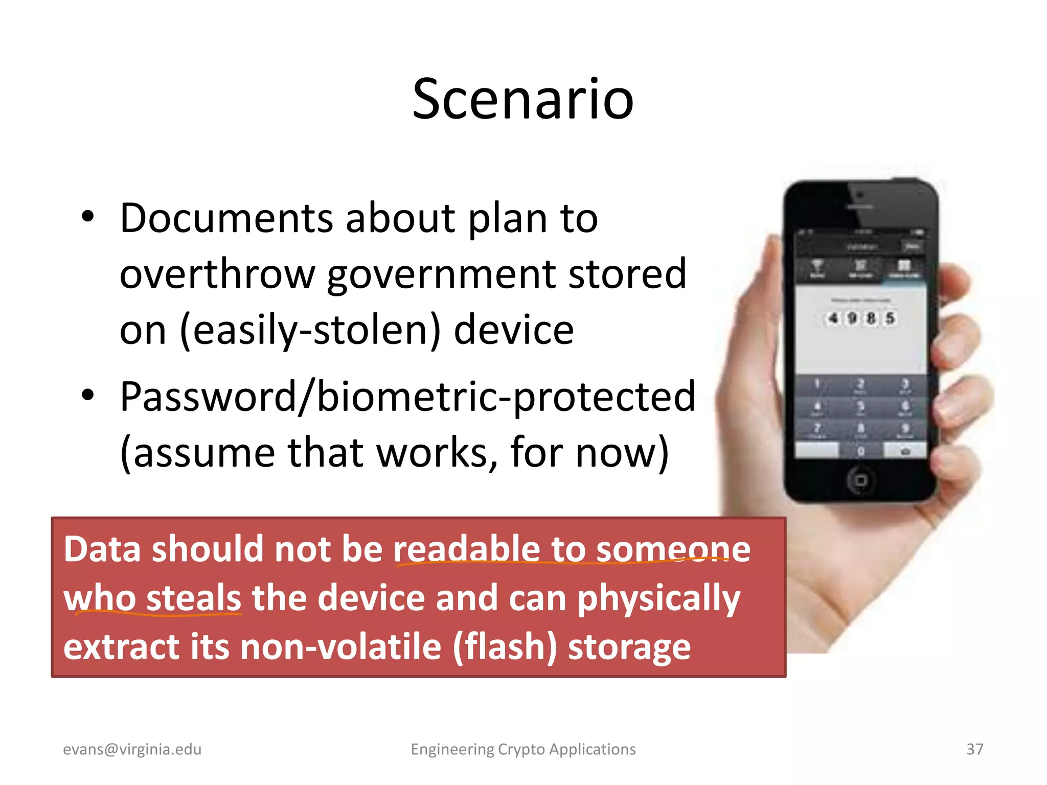 Scenario
• Documents about plan to
overthrow government stored
on (easily-stolen) device
• Password/biometric-protected
(assume that works, for now)
Data should not be readable to someone
who steals the device and can physically
extract its non-volatile (flash) storage
evans@virginia.edu

Engineering Crypto Applications

37

 