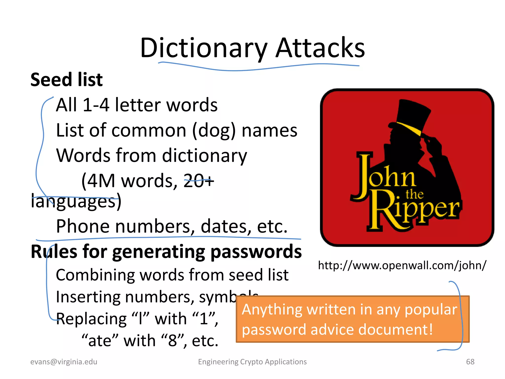 Dictionary Attacks
Seed list
All 1-4 letter words
List of common (dog) names
Words from dictionary
(4M words, 20+
languages)
Phone numbers, dates, etc.
Rules for generating passwords

http://www.openwall.com/john/

Combining words from seed list
Inserting numbers, symbols
Anything written in any popular
Replacing “l” with “1”,
password advice document!
“ate” with “8”, etc.
evans@virginia.edu

Engineering Crypto Applications

68

 