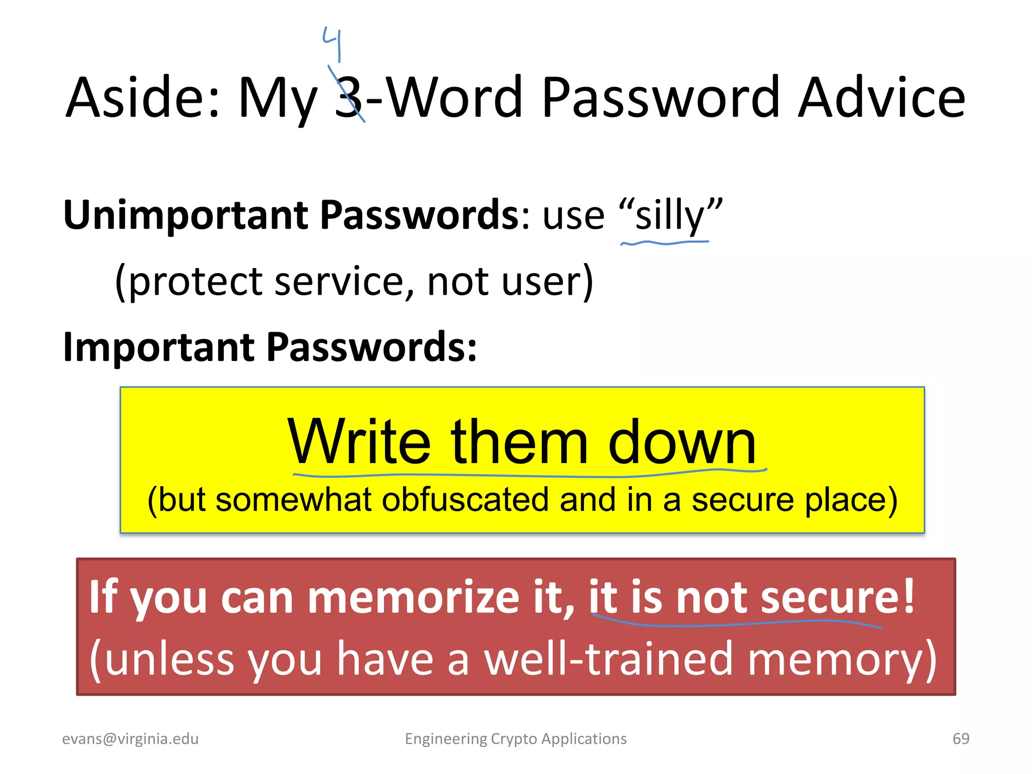 Aside: My 3-Word Password Advice
Unimportant Passwords: use “silly”
(protect service, not user)
Important Passwords:

Write them down
(but somewhat obfuscated and in a secure place)

If you can memorize it, it is not secure!
(unless you have a well-trained memory)
evans@virginia.edu

Engineering Crypto Applications

69

 