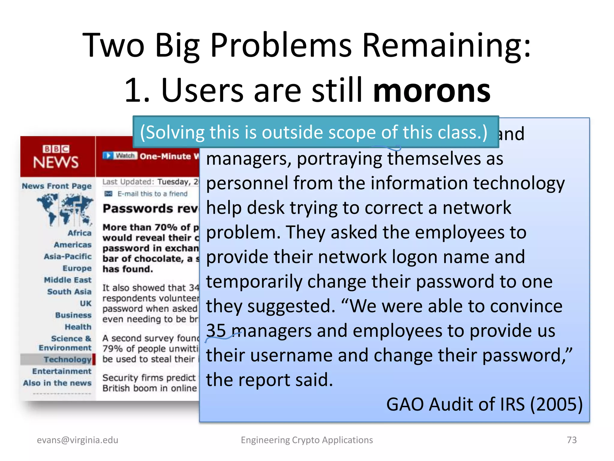 Two Big Problems Remaining:
1. Users are still morons
(Solving Auditors calledscope of employees and
this is outside 100 IRS this class.)
managers, portraying themselves as
personnel from the information technology
help desk trying to correct a network
problem. They asked the employees to
provide their network logon name and
temporarily change their password to one
they suggested. “We were able to convince
35 managers and employees to provide us
their username and change their password,”
the report said.
GAO Audit of IRS (2005)
evans@virginia.edu

Engineering Crypto Applications

73

 