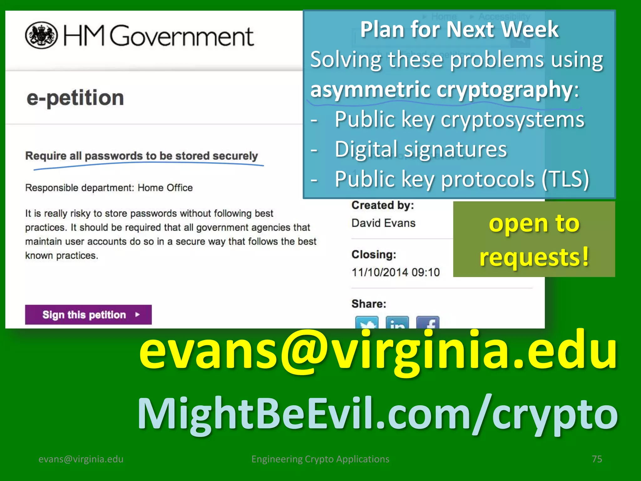 Plan for Next Week
Solving these problems using
asymmetric cryptography:
- Public key cryptosystems
- Digital signatures
- Public key protocols (TLS)

open to
requests!

evans@virginia.edu
MightBeEvil.com/crypto
evans@virginia.edu

Engineering Crypto Applications

75

 