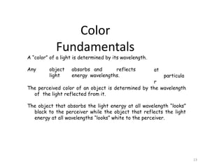 A “color” of a light is determined by its wavelength.
Any object absorbs and reflects
light energy wavelengths.
13
at
particula
r
The perceived color of an object is determined by the wavelength
of the light reflected from it.
The object that absorbs the light energy at all wavelength “looks”
black to the perceiver while the object that reflects the light
energy at all wavelengths “looks” white to the perceiver.
Color
Fundamentals
 