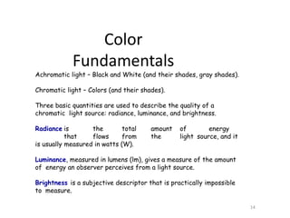 Achromatic light – Black and White (and their shades, gray shades).
Chromatic light – Colors (and their shades).
Three basic quantities are used to describe the quality of a
chromatic light source: radiance, luminance, and brightness.
Radiance is the total amount of energy
that flows from the light source, and it
is usually measured in watts (W).
Luminance, measured in lumens (lm), gives a measure of the amount
of energy an observer perceives from a light source.
Brightness is a subjective descriptor that is practically impossible
to measure.
14
Color
Fundamentals
 