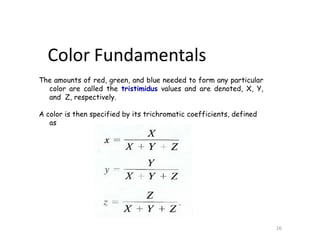 The amounts of red, green, and blue needed to form any particular
color are called the tristimidus values and are denoted, X, Y,
and Z, respectively.
A color is then specified by its trichromatic coefficients, defined
as
Color Fundamentals
16
 
