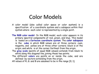 A color model (also called color space or color system) is a
specification of a coordinate system and a subspace within that
system where each color is represented by a single point.
The RGB color model: In the RGB model, each color appears in its
primary spectral components of red, green, and blue. This model
is based on a Cartesian coordinate system. The color subspace
is the cube in which RGB values are at three corners; cyan,
magenta, and yellow are at three other corners; black is at the
origin; and white is at the corner farthest from the origin.
The gray scale (points of equal RGB values) extends from black to
white along the diagonal line joining these two points.
The different colors are points on or inside the cube, and are
defined by vectors extending from the origin.
All values of R, G. and B are assumed to be in the range [0, 1].
17
Color Models
 