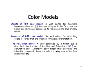 Merits of RGB color model: (i) Well suited for hardware
implementations and (ii) Matches nicely with the fact that the
human eye is strongly perceptive to red, green, and blue primary
colors.
Demerits of RGB color model: Not well suited for describing
colors in terms that are practical for human interpretation.
The HSI color model: A color perceived by a human eye is
described by its Hue, Saturation and Intensity. HSI (Hue,
Saturation and Intensity) color model thus decouples the
intensity component from the color-carrying information (hue
and saturation).
19
Color Models
 