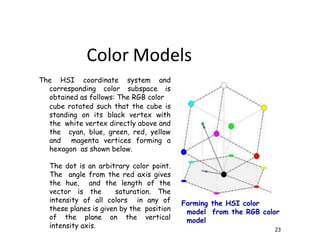 Forming the HSI color
model from the RGB color
model
23
The HSI coordinate system and
corresponding color subspace is
obtained as follows: The RGB color
cube rotated such that the cube is
standing on its black vertex with
the white vertex directly above and
the cyan, blue, green, red, yellow
and magenta vertices forming a
hexagon as shown below.
The dot is an arbitrary color point.
The angle from the red axis gives
the hue, and the length of the
vector is the saturation. The
intensity of all colors in any of
these planes is given by the position
of the plane on the vertical
intensity axis.
Color Models
 