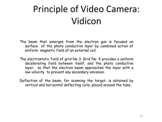 The beam that emerges from the electron gun is focused on
surface of the photo conductive layer by combined action of
uniform magnetic field of an external coil.
The electrostatic field of grid No 3. Grid No. 4 provides a uniform
decelerating field between itself, and the photo conductive
layer, so that the electron beam approaches the layer with a
low velocity to prevent any secondary emission.
Deflection of the beam, for scanning the target, is obtained by
vertical and horizontal deflecting coils, placed around the tube.
24
Principle of Video Camera:
Vidicon
 