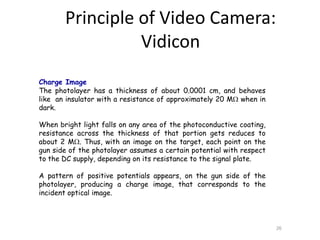 Charge Image
The photolayer has a thickness of about 0.0001 cm, and behaves
like an insulator with a resistance of approximately 20 M when in
dark.
When bright light falls on any area of the photoconductive coating,
resistance across the thickness of that portion gets reduces to
about 2 M. Thus, with an image on the target, each point on the
gun side of the photolayer assumes a certain potential with respect
to the DC supply, depending on its resistance to the signal plate.
A pattern of positive potentials appears, on the gun side of the
photolayer, producing a charge image, that corresponds to the
incident optical image.
26
Principle of Video Camera:
Vidicon
 