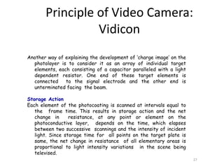 Another way of explaining the development of ‘charge image’ on the
photolayer is to consider it as an array of individual target
elements, each consisting of a capacitor paralleled with a light
dependent resistor. One end of these target elements is
connected to the signal electrode and the other end is
unterminated facing the beam.
Storage Action
Each element of the photocoating is scanned at intervals equal to
the frame time. This results in storage action and the net
change in resistance, at any point or element on the
photoconductive layer, depends on the time, which elapses
between two successive scannings and the intensity of incident
light. Since storage time for all points on the target plate is
same, the net change in resistance of all elementary areas is
proportional to light intensity variations in the scene being
televised.
27
Principle of Video Camera:
Vidicon
 