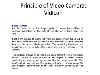 Signal Current
As the beam scans the target plate, it encounters different
positive potentials on the side of the photolayer that faces the
gun.
Sufficient number of electrons from the beam is then deposited on
the photolayer surface to reduce the potential of each element
towards the zero cathode potential. The remaining electrons, not
deposited on the target, return back and are not utilized in the
vidicon.
The sudden change in potential on each element while the beam
scans, causes a current flow in the signal electrode circuit
producing a varying voltage across the load resistance RL. The
amplitude of current and the consequent output voltage across RL
are directly proportional to the light intensity variations on the
scene.
28
Principle of Video Camera:
Vidicon
 