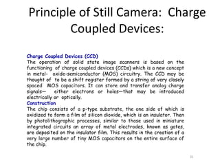 Charge Coupled Devices (CCD)
The operation of solid state image scanners is based on the
functioning of charge coupled devices (CCDs) which is a new concept
in metal- oxide-semiconductor (MOS) circuitry. The CCD may be
thought of to be a shift register formed by a string of very closely
spaced MOS capacitors. It can store and transfer analog charge
signals— either electrons or holes—that may be introduced
electrically or optically.
Construction
The chip consists of a p-type substrate, the one side of which is
oxidized to form a film of silicon dioxide, which is an insulator. Then
by photolithographic processes, similar to those used in miniature
integrated circuits an array of metal electrodes, known as gates,
are deposited on the insulator film. This results in the creation of a
very large number of tiny MOS capacitors on the entire surface of
the chip.
31
Principle of Still Camera: Charge
Coupled Devices:
 