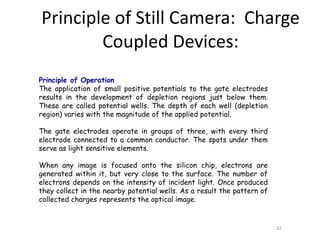 Principle of Operation
The application of small positive potentials to the gate electrodes
results in the development of depletion regions just below them.
These are called potential wells. The depth of each well (depletion
region) varies with the magnitude of the applied potential.
The gate electrodes operate in groups of three, with every third
electrode connected to a common conductor. The spots under them
serve as light sensitive elements.
When any image is focused onto the silicon chip, electrons are
generated within it, but very close to the surface. The number of
electrons depends on the intensity of incident light. Once produced
they collect in the nearby potential wells. As a result the pattern of
collected charges represents the optical image.
32
Principle of Still Camera: Charge
Coupled Devices:
 