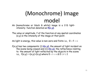 An (monochrome or black & white) image is a 2-D light-
intensity function denoted as f(x,y).
The value or amplitude, f of the function at any spatial coordinates
(x,y) is the intensity of the image at that point.
As light is energy, this value is non-zero and finite i.e., 0  f  
f(x,y) has two components: (i) i(x,y), the amount of light incident on
the scene being viewed and (ii) r(x,y), the reflectance relating
to the amount of light reflected by the objects in the scene
i.e., f(x,y) = i(x,y) r(x,y) where 0  i   & 0  r  1
36
(Monochrome) Image
model
 