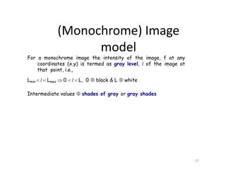 For a monochrome image the intensity of the image, f at any
coordinates (x,y) is termed as gray level, l of the image at
that point, i.e.,
Lmin  l  Lmax  0  l  L, 0  black & L  white
Intermediate values  shades of gray or gray shades
37
(Monochrome) Image
model
 