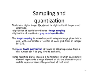 To obtain a digital image, f(x,y) must be digitized both in space and
amplitude.
-digitization of spatial coordinates - image sampling
-digitization of amplitude - gray-level quantization
The image sampling is viewed as partitioning an image plane into a
grid with coordinates of center of each grid from an integer
set ZZ.
The (gray-level) quantization is viewed as assigning a value from a
real number set R as gray level to each grid.
Hence resulting digital image is a MN matrix in which each matrix
element represents a image element or picture element or pixel
and its value represents the gray level of that pixel.
38
Sampling and
quantization
 