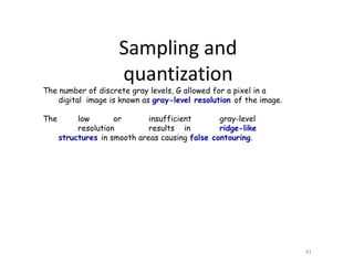 The number of discrete gray levels, G allowed for a pixel in a
digital image is known as gray-level resolution of the image.
The low or insufficient gray-level
resolution results in ridge-like
structures in smooth areas causing false contouring.
41
Sampling and
quantization
 