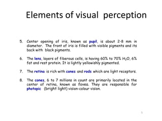 5. Center opening of iris, known as pupil, is about 2-8 mm in
diameter. The front of iris is filled with visible pigments and its
back with black pigments.
6. The lens, layers of fiberous cells, is having 60% to 70% H2O, 6%
fat and rest protein. It is lightly yellowishly pigmented.
7. The retina is rich with cones and rods which are light receptors.
8. The cones, 6 to 7 millions in count are primarily located in the
center of retina, known as fovea. They are responsible for
photopic (bright light) vision-colour vision.
5
Elements of visual perception
 
