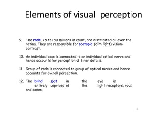 9. The rods, 75 to 150 millions in count, are distributed all over the
retina. They are responsible for scotopic (dim light) vision-
contrast.
10. An individual cone is connected to an individual optical nerve and
hence accounts for perception of finer details.
11. Group of rods is connected to group of optical nerves and hence
accounts for overall perception.
12. The blind spot in the eye is
entirely deprived of the light receptors, rods
and cones.
6
Elements of visual perception
 