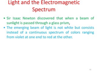 61
Light and the Electromagnetic
Spectrum
• Sir Isaac Newton discovered that when a beam of
sunlight is passed through a glass prism,
• The emerging beam of light is not white but consists
instead of a continuous spectrum of colors ranging
from violet at one end to red at the other.
 