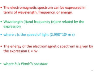 63
• The electromagnetic spectrum can be expressed in
terms of wavelength, frequency, or energy.
• Wavelength (l)and frequency (n)are related by the
expression
• where c is the speed of light (2.998*108 m s)
• The energy of the electromagnetic spectrum is given by
the expression E = hv
• where h is Plank”s constant
 