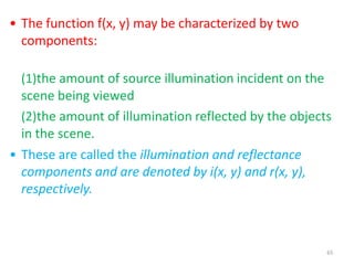 65
• The function f(x, y) may be characterized by two
components:
(1)the amount of source illumination incident on the
scene being viewed
(2)the amount of illumination reflected by the objects
in the scene.
• These are called the illumination and reflectance
components and are denoted by i(x, y) and r(x, y),
respectively.
 
