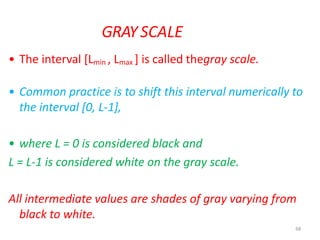 68
GRAY SCALE
• The interval [Lmin , Lmax ] is called thegray scale.
• Common practice is to shift this interval numerically to
the interval [0, L-1],
• where L = 0 is considered black and
L = L-1 is considered white on the gray scale.
All intermediate values are shades of gray varying from
black to white.
 