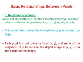 69
Basic Relationships Between Pixels
• 1. Neighbors of a Pixel :-
A pixel p at coordinates (x, y) has four horizontal and vertical neighbors
whose coordinates are given by (x+1, y), (x-1, y), (x, y+1), (x, y-1)
• This set of pixels, called the 4-neighbors of p, is denoted by
N4(p).
• Each pixel is a unit distance from (x, y), and some of the
neighbors of p lie outside the digital image if (x, y) is on
the border of the image.
 