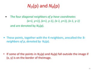 70
ND(p) and N8(p)
• The four diagonal neighbors of p have coordinates
(x+1, y+1), (x+1, y-1), (x-1, y+1), (x-1, y-1)
and are denoted by ND(p).
• These points, together with the 4-neighbors, arecalled the 8-
neighbors of p, denoted by N8(p).
• If some of the points in ND(p) and N8(p) fall outside the image if
(x, y) is on the border of theimage.
 