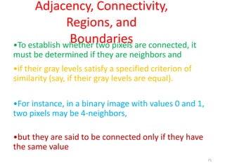 71
Adjacency, Connectivity,
Regions, and
Boundaries•To establish whether two pixels are connected, it
must be determined if they are neighbors and
•if their gray levels satisfy a specified criterion of
similarity (say, if their gray levels are equal).
•For instance, in a binary image with values 0 and 1,
two pixels may be 4-neighbors,
•but they are said to be connected only if they have
the same value
 