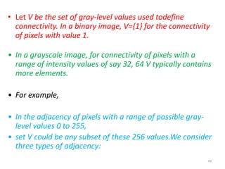 72
• Let V be the set of gray-level values used todefine
connectivity. In a binary image, V={1} for the connectivity
of pixels with value 1.
• In a grayscale image, for connectivity of pixels with a
range of intensity values of say 32, 64 V typically contains
more elements.
• For example,
• In the adjacency of pixels with a range of possible gray-
level values 0 to 255,
• set V could be any subset of these 256 values.We consider
three types of adjacency:
 