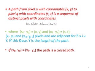 • A path from pixel p with coordinates (x, y) to
pixel q with coordinates (s, t) is a sequence of
distinct pixels with coordinates
• where (xϬ’ y0) = (x, y) and (xŶ’ yn) = (s, t),
(xi’ yi) and (xi-ϭ’ yi-1) pixels and are adjacent for ϭ ч i ч
Ŷ. IŶ this Đase, Ŷ is the length of the path.
• If (xϬ’ y0) = (xŶ’ yn) the path is a closedpath.
74
 