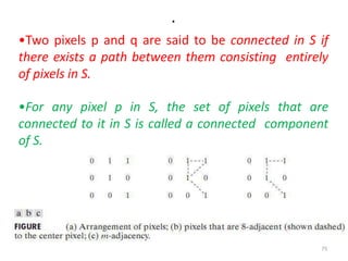 .
•Two pixels p and q are said to be connected in S if
there exists a path between them consisting entirely
of pixels in S.
•For any pixel p in S, the set of pixels that are
connected to it in S is called a connected component
of S.
75
 