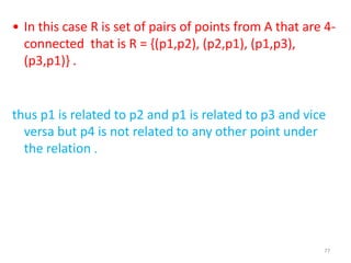 77
• In this case R is set of pairs of points from A that are 4-
connected that is R = {(p1,p2), (p2,p1), (p1,p3),
(p3,p1)} .
thus p1 is related to p2 and p1 is related to p3 and vice
versa but p4 is not related to any other point under
the relation .
 