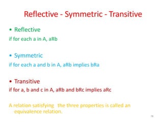 78
Reflective - Symmetric - Transitive
• Reflective
if for each a in A, aRb
• Symmetric
if for each a and b in A, aRb implies bRa
• Transitive
if for a, b and c in A, aRb and bRc implies aRc
A relation satisfying the three properties is called an
equivalence relation.
 