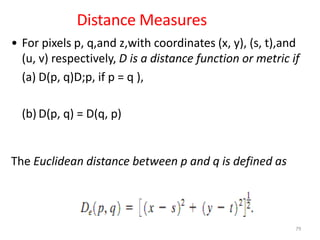 Distance Measures
• For pixels p, q,and z,with coordinates (x, y), (s, t),and
(u, v) respectively, D is a distance function or metric if
(a) D(p, q)D;p, if p = q ),
(b) D(p, q) = D(q, p)
The Euclidean distance between p and q is defined as
79
 