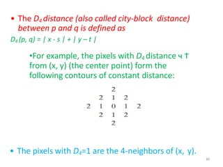 .
• The D4 distance (also called city-block distance)
between p and q is defined as
D4 (p, q) = | x - s | + | y – t |
•For example, the pixels with D4 distance ч Ϯ
from (x, y) (the center point) form the
following contours of constant distance:
• The pixels with D4=1 are the 4-neighbors of (x, y).
80
 